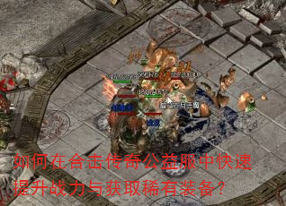 如何在合击传奇公益服中快速提升战力与获取稀有装备? 如何在合击传奇公益服中快速提升战力与获取稀有装备?