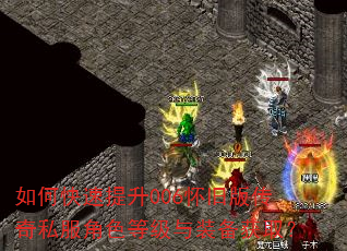 如何快速提升006怀旧版传奇私服角色等级与装备获取? 如何快速提升006怀旧版传奇私服角色等级与装备获取?